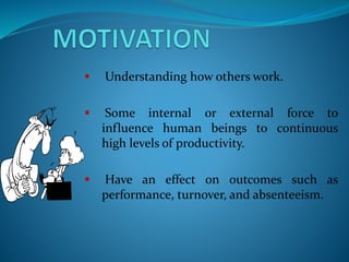  Understanding how others work.
 Some internal or external force to
influence human beings to continuous
high levels of productivity.
 Have an effect on outcomes such as
performance, turnover, and absenteeism.
 