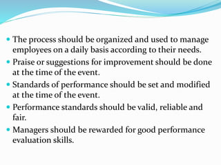  The process should be organized and used to manage
employees on a daily basis according to their needs.
 Praise or suggestions for improvement should be done
at the time of the event.
 Standards of performance should be set and modified
at the time of the event.
 Performance standards should be valid, reliable and
fair.
 Managers should be rewarded for good performance
evaluation skills.
 