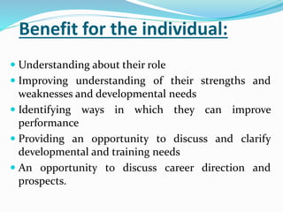 Benefit for the individual:
 Understanding about their role
 Improving understanding of their strengths and
weaknesses and developmental needs
 Identifying ways in which they can improve
performance
 Providing an opportunity to discuss and clarify
developmental and training needs
 An opportunity to discuss career direction and
prospects.
 