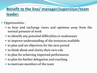 Benefit to the line/ manager/supervisor/team
leader:
 Opportunities :
 to hear and exchange views and opinions away from the
normal pressure of work
 to identify any potential difficulties or weaknesses
 to improve understanding of the resources available
 to plan and set objectives for the next period
 to think about and clarity their own role
 to plan for achieving improved performance
 to plan for further delegation and coaching
 to motivate members of the team
 
