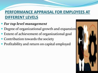 PERFORMANCE APPRAISAL FOR EMPLOYEES AT
DIFFERENT LEVELS
 For top level management
 Degree of organizational growth and expansion
 Extent of achievement of organizational goal
 Contribution towards the society
 Profitability and return on capital employed
 