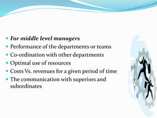  For middle level managers
 Performance of the departments or teams
 Co-ordination with other departments
 Optimal use of resources
 Costs Vs. revenues for a given period of time
 The communication with superiors and
subordinates
 