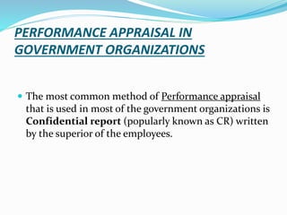 PERFORMANCE APPRAISAL IN
GOVERNMENT ORGANIZATIONS
 The most common method of Performance appraisal
that is used in most of the government organizations is
Confidential report (popularly known as CR) written
by the superior of the employees.
 