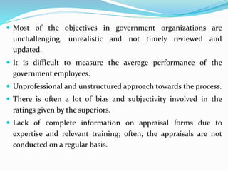  Most of the objectives in government organizations are
unchallenging, unrealistic and not timely reviewed and
updated.
 It is difficult to measure the average performance of the
government employees.
 Unprofessional and unstructured approach towards the process.
 There is often a lot of bias and subjectivity involved in the
ratings given by the superiors.
 Lack of complete information on appraisal forms due to
expertise and relevant training; often, the appraisals are not
conducted on a regular basis.
 