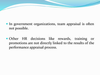  In government organizations, team appraisal is often
not possible.
 Other HR decisions like rewards, training or
promotions are not directly linked to the results of the
performance appraisal process.
 