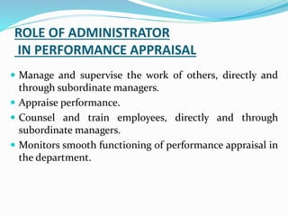 ROLE OF ADMINISTRATOR
IN PERFORMANCE APPRAISAL
 Manage and supervise the work of others, directly and
through subordinate managers.
 Appraise performance.
 Counsel and train employees, directly and through
subordinate managers.
 Monitors smooth functioning of performance appraisal in
the department.
 