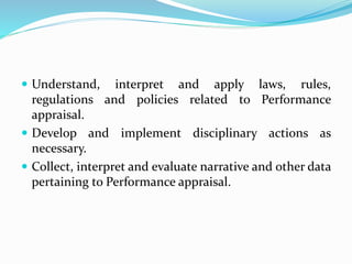  Understand, interpret and apply laws, rules,
regulations and policies related to Performance
appraisal.
 Develop and implement disciplinary actions as
necessary.
 Collect, interpret and evaluate narrative and other data
pertaining to Performance appraisal.
 