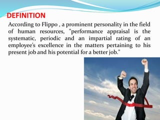 DEFINITION
According to Flippo , a prominent personality in the field
of human resources, "performance appraisal is the
systematic, periodic and an impartial rating of an
employee’s excellence in the matters pertaining to his
present job and his potential for a better job."
 