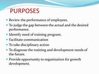 PURPOSES
 Review the performance of employees.
 To judge the gap between the actual and the desired
performance.
 Identify need of training program.
 Facilitate communication
 To take disciplinary action
 To diagnose the training and development needs of
the future.
 Provide opportunity to organization for growth
development.
 