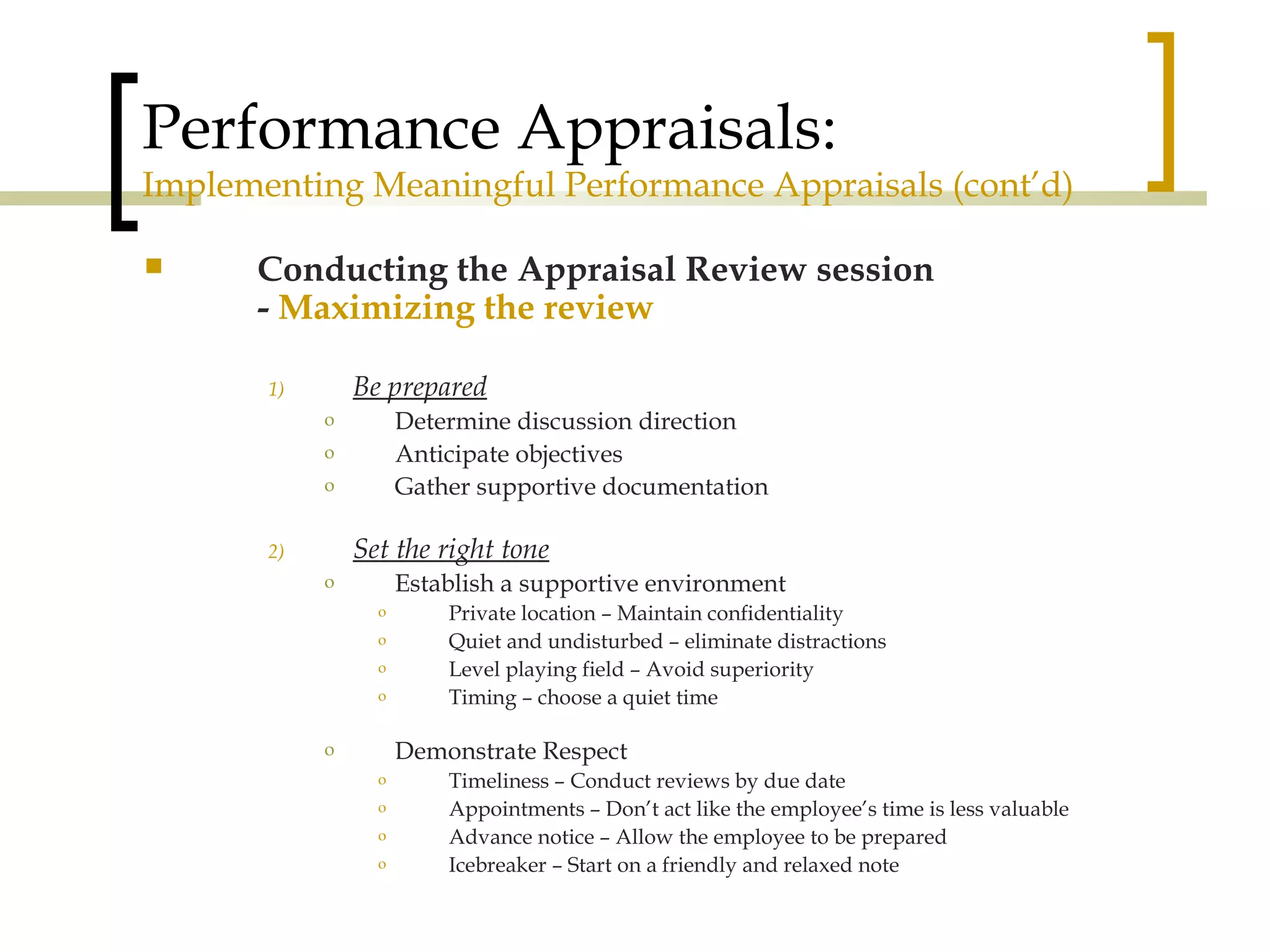 Performance Appraisals: Implementing Meaningful Performance Appraisals (cont’d) Conducting the Appraisal Review session -  Maximizing the review Be prepared Determine discussion direction Anticipate objectives Gather supportive documentation Set the right tone Establish a supportive environment Private location – Maintain confidentiality Quiet and undisturbed – eliminate distractions Level playing field – Avoid superiority Timing – choose a quiet time Demonstrate Respect Timeliness – Conduct reviews by due date Appointments – Don’t act like the employee’s time is less valuable Advance notice – Allow the employee to be prepared  Icebreaker – Start on a friendly and relaxed note 