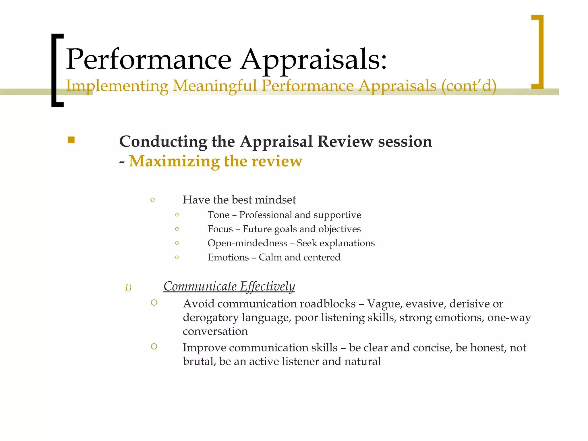 Performance Appraisals: Implementing Meaningful Performance Appraisals (cont’d) Conducting the Appraisal Review session -  Maximizing the review Have the best mindset Tone – Professional and supportive Focus – Future goals and objectives Open-mindedness – Seek explanations Emotions – Calm and centered Communicate Effectively Avoid communication roadblocks – Vague, evasive, derisive or derogatory language, poor listening skills, strong emotions, one-way conversation Improve communication skills – be clear and concise, be honest, not brutal, be an active listener and natural 