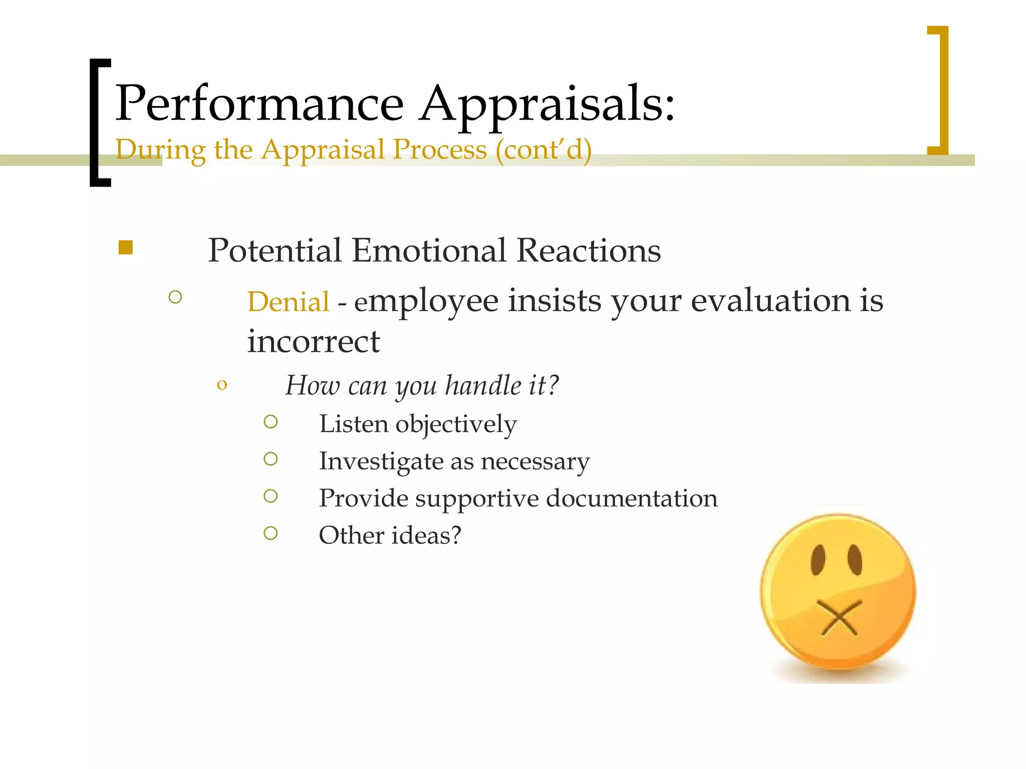 Performance Appraisals: During the Appraisal Process (cont’d) Potential Emotional Reactions Denial  - e mployee insists your evaluation is incorrect How can you handle it? Listen objectively Investigate as necessary Provide supportive documentation Other ideas? 