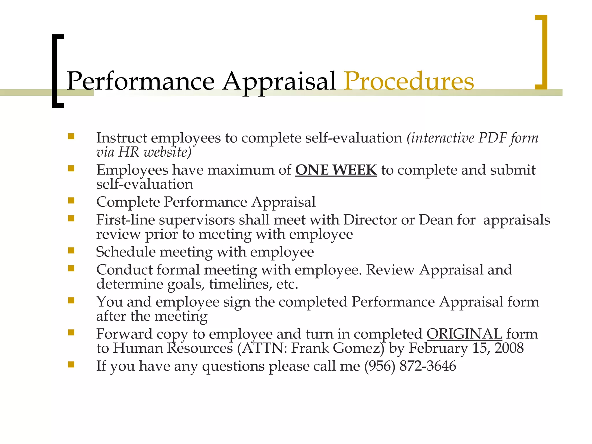 Performance Appraisal  Procedures Instruct employees to complete self-evaluation  (interactive PDF form via HR website) Employees have maximum of  ONE WEEK  to complete and submit self-evaluation Complete Performance Appraisal First-line supervisors shall meet with Director or Dean for  appraisals review prior to meeting with employee Schedule meeting with employee Conduct formal meeting with employee. Review Appraisal and determine goals, timelines, etc. You and employee sign the completed Performance Appraisal form after the meeting Forward copy to employee and turn in completed  ORIGINAL  form to Human Resources (ATTN: Frank Gomez) by February 15, 2008 If you have any questions please call me (956) 872-3646 