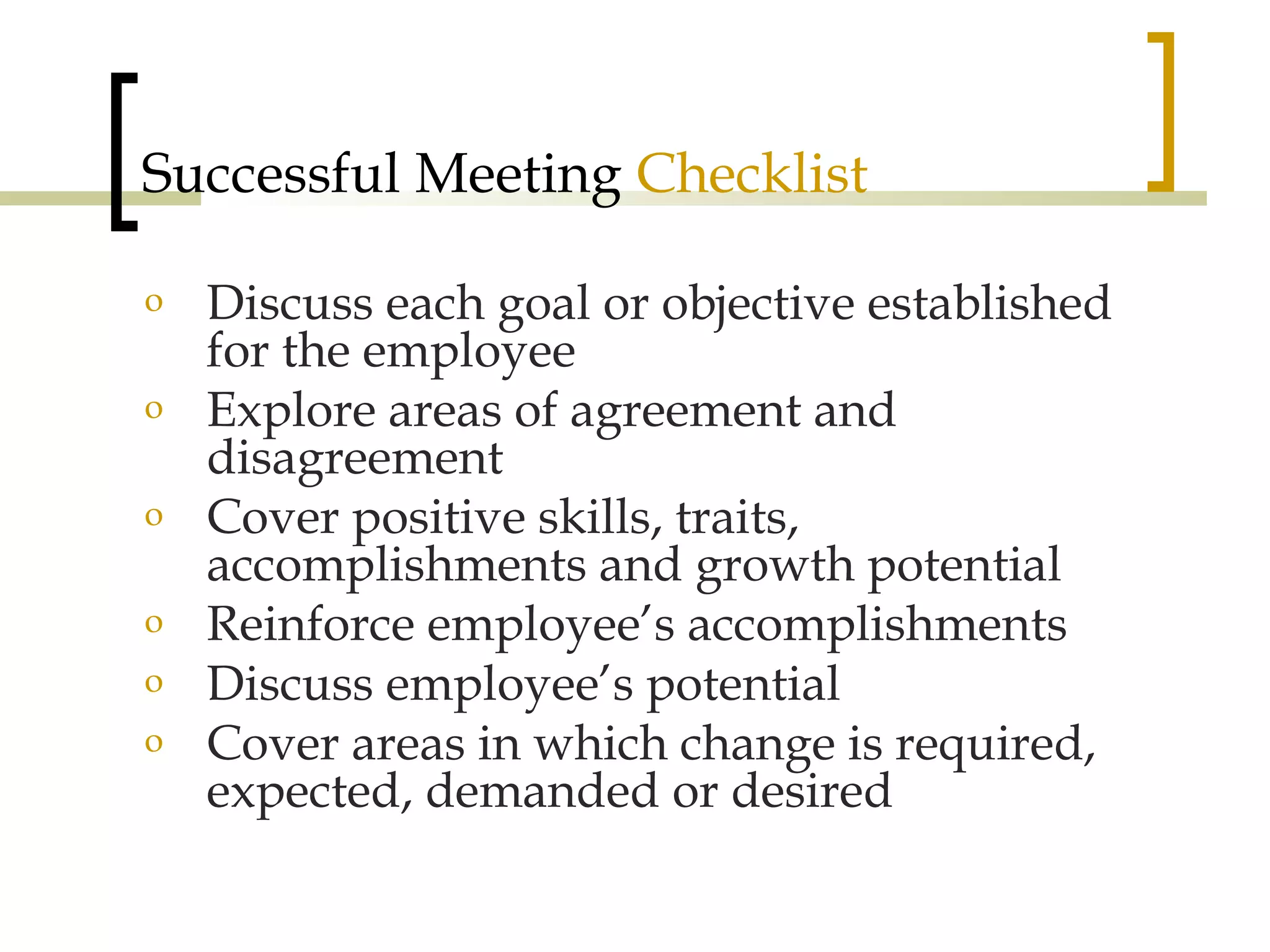 Successful Meeting  Checklist Discuss each goal or objective established for the employee Explore areas of agreement and disagreement Cover positive skills, traits, accomplishments and growth potential Reinforce employee’s accomplishments Discuss employee’s potential Cover areas in which change is required, expected, demanded or desired 