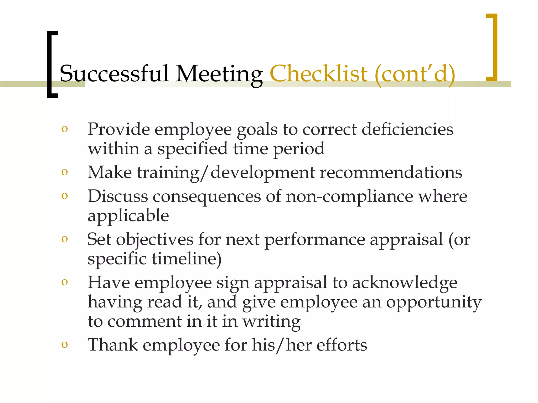 Successful Meeting  Checklist (cont’d) Provide employee goals to correct deficiencies within a specified time period Make training/development recommendations Discuss consequences of non-compliance where applicable Set objectives for next performance appraisal (or specific timeline) Have employee sign appraisal to acknowledge having read it, and give employee an opportunity to comment in it in writing Thank employee for his/her efforts 