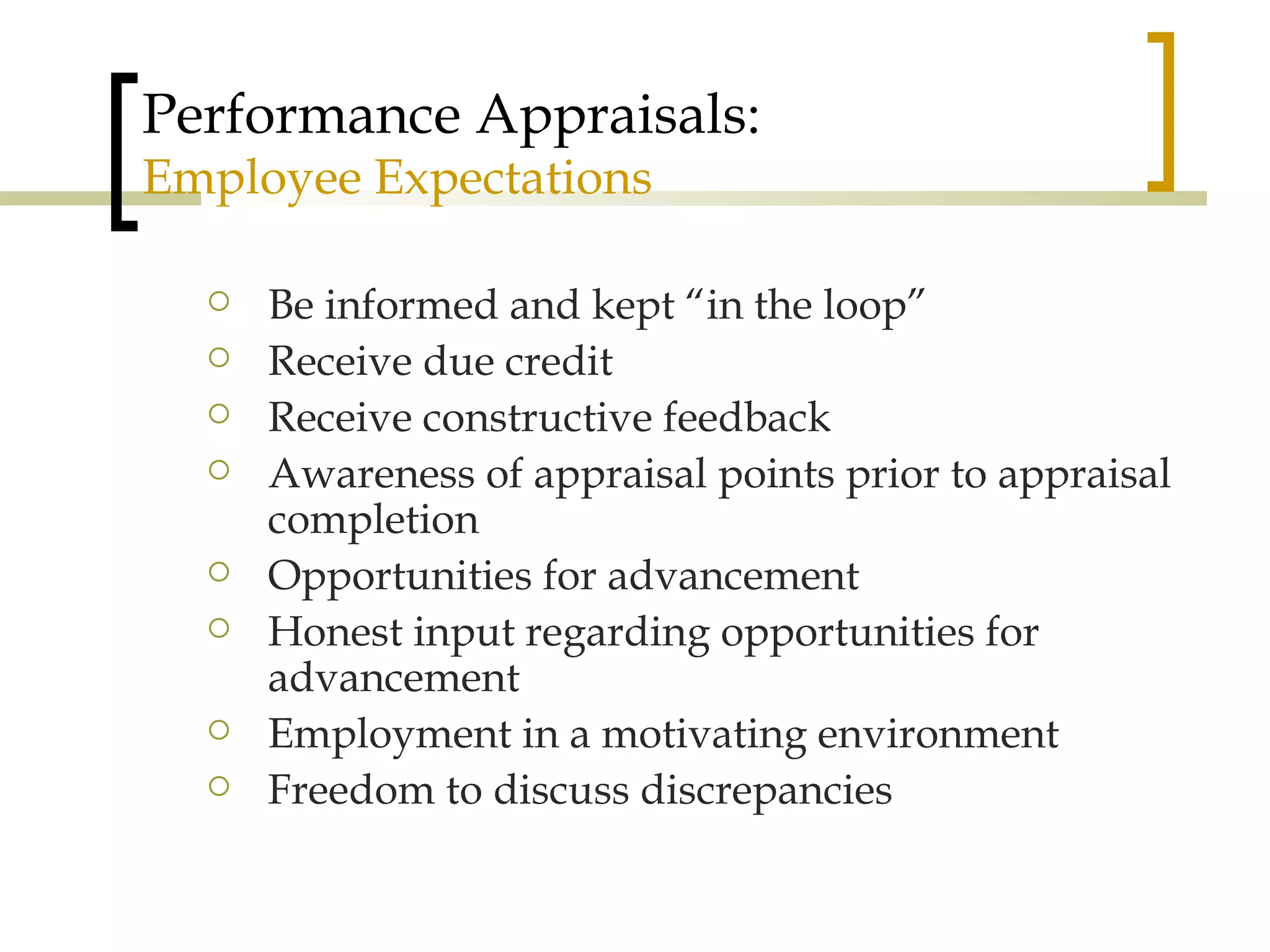 Performance Appraisals: Employee Expectations Be informed and kept “in the loop” Receive due credit Receive constructive feedback Awareness of appraisal points prior to appraisal completion Opportunities for advancement Honest input regarding opportunities for advancement  Employment in a motivating environment Freedom to discuss discrepancies 
