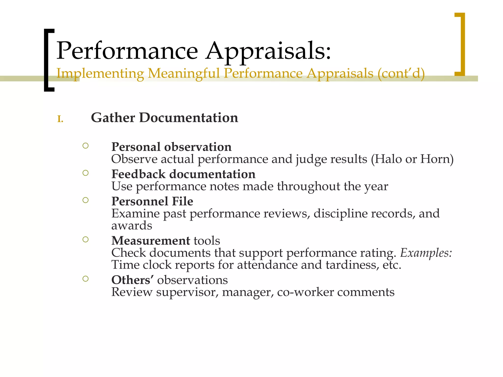 Performance Appraisals: Implementing Meaningful Performance Appraisals (cont’d) Gather Documentation Personal observation Observe actual performance and judge results (Halo or Horn) Feedback documentation Use performance notes made throughout the year Personnel File Examine past performance reviews, discipline records, and awards Measurement  tools Check documents that support performance rating.  Examples:  Time clock reports for attendance and tardiness, etc. Others’  observations Review   supervisor, manager, co-worker comments 