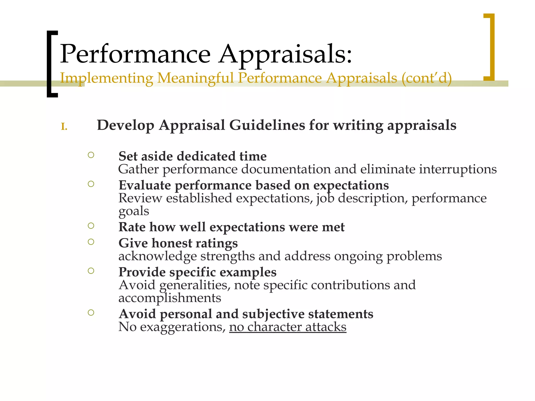 Performance Appraisals: Implementing Meaningful Performance Appraisals (cont’d) Develop Appraisal Guidelines for writing appraisals Set aside dedicated time Gather performance documentation and eliminate interruptions Evaluate performance based on expectations Review established expectations, job description, performance goals Rate how well expectations were met Give honest ratings acknowledge strengths and address ongoing problems Provide specific examples Avoid generalities, note specific contributions and accomplishments Avoid personal and subjective statements No exaggerations,  no character attacks 