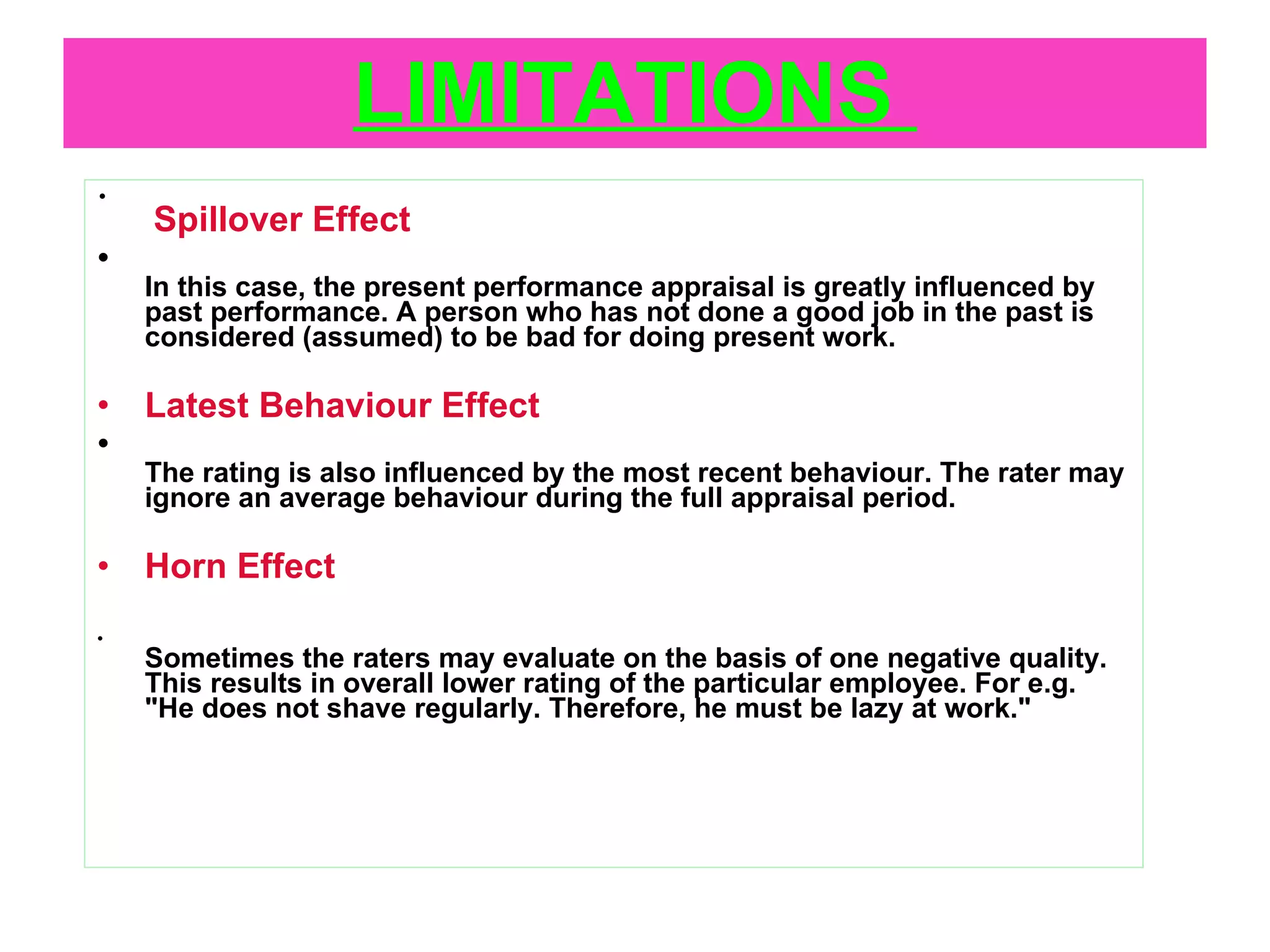 LIMITATIONS    Spillover Effect In this case, the present performance appraisal is greatly influenced by past performance. A person who has not done a good job in the past is considered (assumed) to be bad for doing present work. Latest Behaviour Effect The rating is also influenced by the most recent behaviour. The rater may ignore an average behaviour during the full appraisal period. Horn Effect Sometimes the raters may evaluate on the basis of one negative quality. This results in overall lower rating of the particular employee. For e.g. "He does not shave regularly. Therefore, he must be lazy at work." 