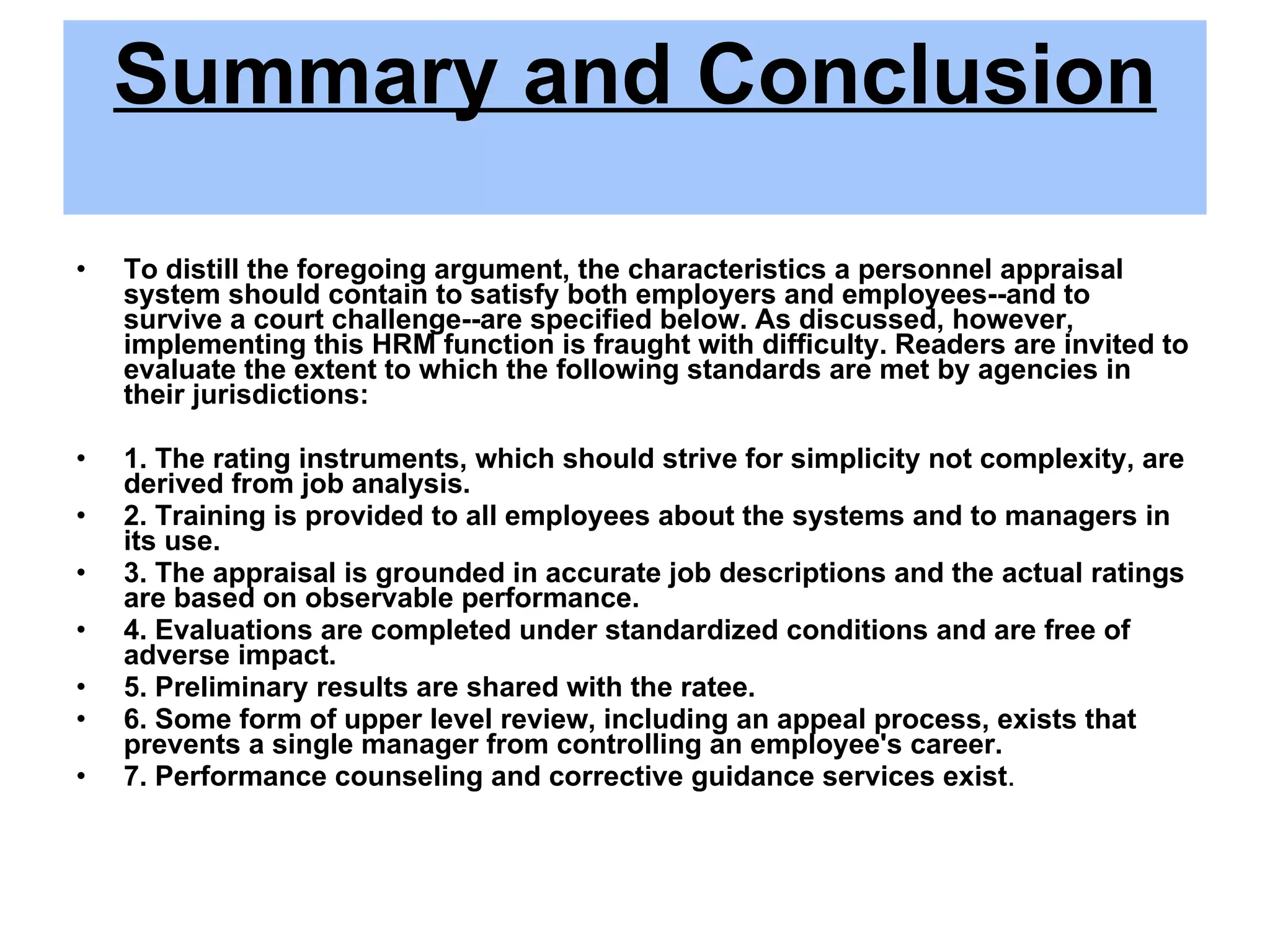 Summary and Conclusion To distill the foregoing argument, the characteristics a personnel appraisal system should contain to satisfy both employers and employees--and to survive a court challenge--are specified below. As discussed, however, implementing this HRM function is fraught with difficulty. Readers are invited to evaluate the extent to which the following standards are met by agencies in their jurisdictions: 1. The rating instruments, which should strive for simplicity not complexity, are derived from job analysis. 2. Training is provided to all employees about the systems and to managers in its use. 3. The appraisal is grounded in accurate job descriptions and the actual ratings are based on observable performance. 4. Evaluations are completed under standardized conditions and are free of adverse impact. 5. Preliminary results are shared with the ratee. 6. Some form of upper level review, including an appeal process, exists that prevents a single manager from controlling an employee's career. 7. Performance counseling and corrective guidance services exist . 