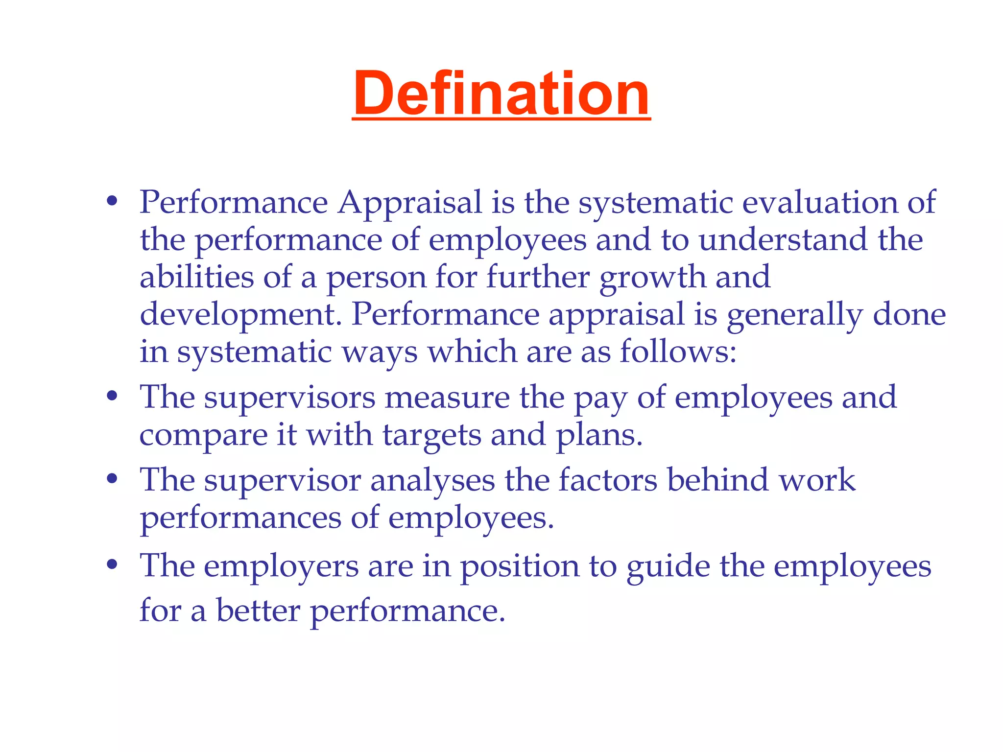 Defination Performance Appraisal is the systematic evaluation of the performance of employees and to understand the abilities of a person for further growth and development. Performance appraisal is generally done in systematic ways which are as follows: The supervisors measure the pay of employees and compare it with targets and plans.  The supervisor analyses the factors behind work performances of employees.  The employers are in position to guide the employees for a better performance.   