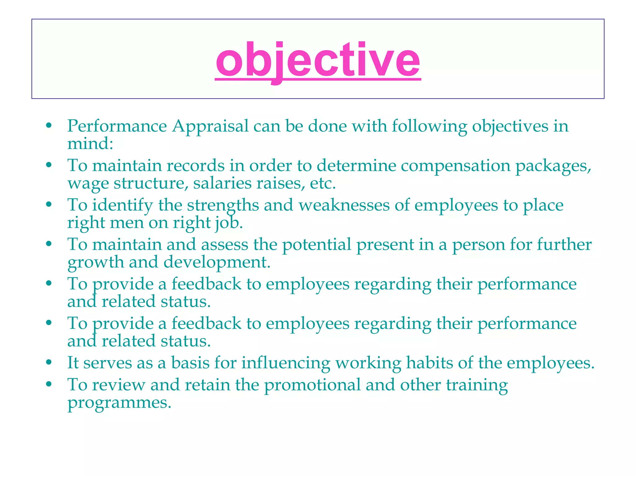 objective Performance Appraisal can be done with following objectives in mind: To maintain records in order to determine compensation packages, wage structure, salaries raises, etc.  To identify the strengths and weaknesses of employees to place right men on right job.  To maintain and assess the potential present in a person for further growth and development.  To provide a feedback to employees regarding their performance and related status.  To provide a feedback to employees regarding their performance and related status.  It serves as a basis for influencing working habits of the employees.  To review and retain the promotional and other training programmes.   
