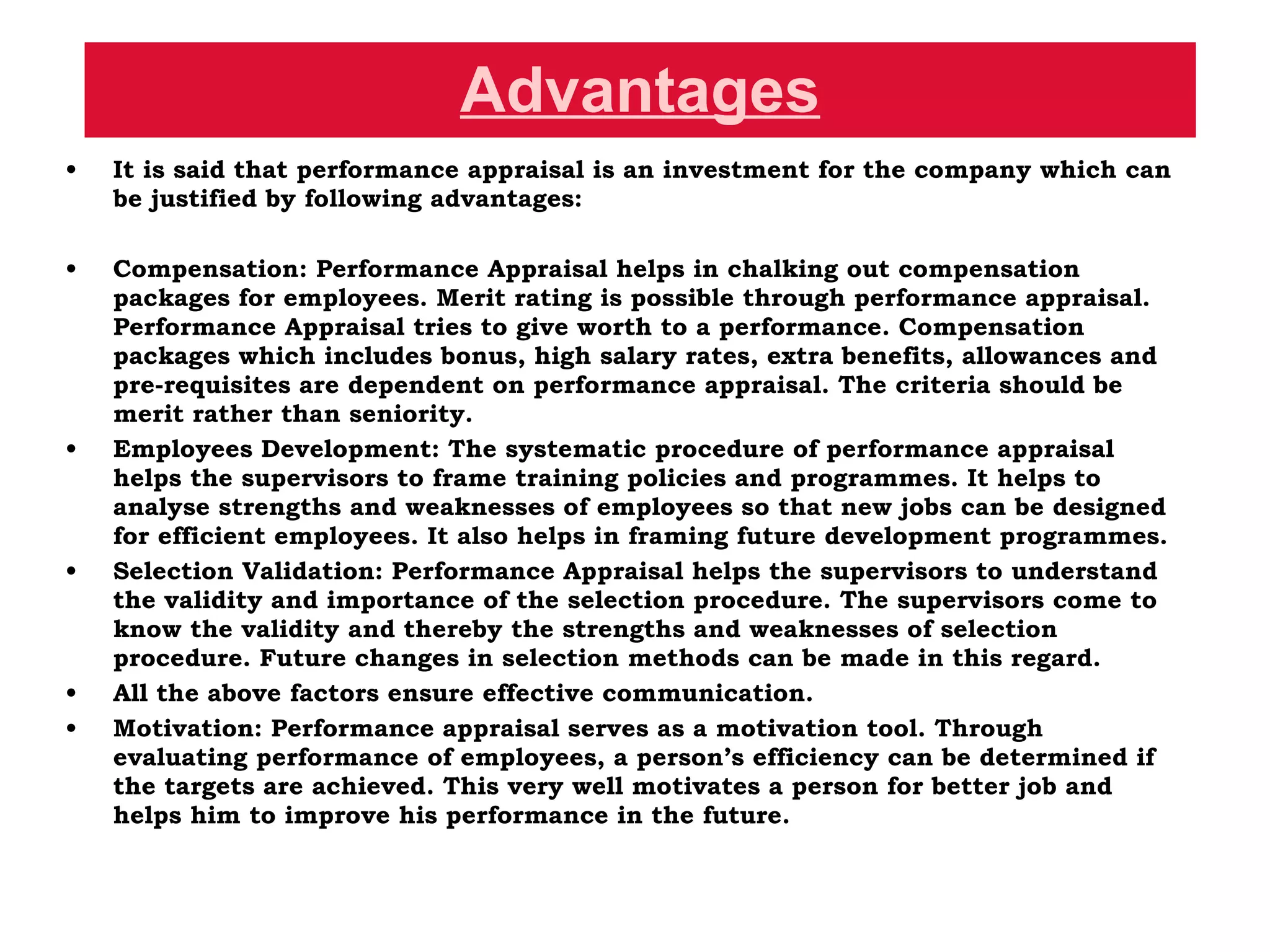 Advantages It is said that performance appraisal is an investment for the company which can be justified by following advantages: Compensation: Performance Appraisal helps in chalking out compensation packages for employees. Merit rating is possible through performance appraisal. Performance Appraisal tries to give worth to a performance. Compensation packages which includes bonus, high salary rates, extra benefits, allowances and pre-requisites are dependent on performance appraisal. The criteria should be merit rather than seniority.  Employees Development: The systematic procedure of performance appraisal helps the supervisors to frame training policies and programmes. It helps to analyse strengths and weaknesses of employees so that new jobs can be designed for efficient employees. It also helps in framing future development programmes.  Selection Validation: Performance Appraisal helps the supervisors to understand the validity and importance of the selection procedure. The supervisors come to know the validity and thereby the strengths and weaknesses of selection procedure. Future changes in selection methods can be made in this regard.  All the above factors ensure effective communication.  Motivation: Performance appraisal serves as a motivation tool. Through evaluating performance of employees, a person’s efficiency can be determined if the targets are achieved. This very well motivates a person for better job and helps him to improve his performance in the future.  