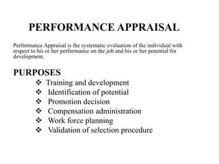 PERFORMANCE APPRAISAL
Performance Appraisal is the systematic evaluation of the individual with
respect to his or her performance on the job and his or her potential for
development.

PURPOSES
             Training and development
             Identification of potential
             Promotion decision
             Compensation administration
             Work force planning
             Validation of selection procedure
 