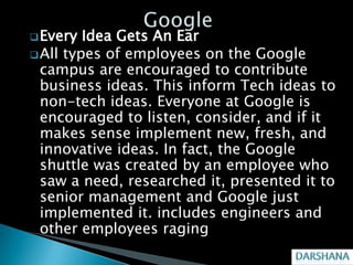  Every  Idea Gets An Ear
 All types of employees on the Google
  campus are encouraged to contribute
  business ideas. This inform Tech ideas to
  non-tech ideas. Everyone at Google is
  encouraged to listen, consider, and if it
  makes sense implement new, fresh, and
  innovative ideas. In fact, the Google
  shuttle was created by an employee who
  saw a need, researched it, presented it to
  senior management and Google just
  implemented it. includes engineers and
  other employees raging
 