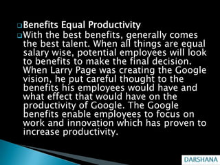 Benefits Equal Productivity
 With the best benefits, generally comes
  the best talent. When all things are equal
  salary wise, potential employees will look
  to benefits to make the final decision.
  When Larry Page was creating the Google
  vision, he put careful thought to the
  benefits his employees would have and
  what effect that would have on the
  productivity of Google. The Google
  benefits enable employees to focus on
  work and innovation which has proven to
  increase productivity.
 