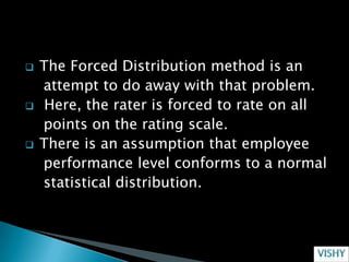    The Forced Distribution method is an
    attempt to do away with that problem.
    Here, the rater is forced to rate on all
    points on the rating scale.
   There is an assumption that employee
    performance level conforms to a normal
    statistical distribution.
 