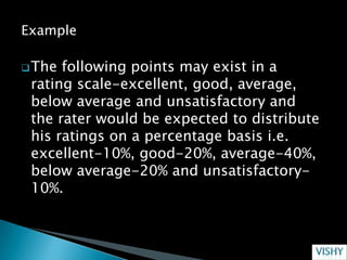 Example

 The following points may exist in a
 rating scale-excellent, good, average,
 below average and unsatisfactory and
 the rater would be expected to distribute
 his ratings on a percentage basis i.e.
 excellent-10%, good-20%, average-40%,
 below average-20% and unsatisfactory-
 10%.
 