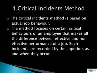    The critical incidents method is based on
    actual job behaviour.
   The method focuses on certain critical
    behaviours of an employee that makes all
    the difference between effective and non
    effective performance of a job. Such
    incidents are recorded by the superiors as
    and when they occur
 