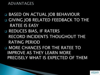  BASED ON ACTUAL JOB BEHAVIOUR
 GIVING JOB RELATED FEEDBACK TO THE
   RATEE IS EASY
 REDUCES BIAS, IF RATERS
  RECORD INCIDENTS THOUGHOUT THE
  RATING PERIOD
 MORE CHANCES FOR THE RATEE TO
 IMPROVE AS THEY LEARN MORE
 PRECISELY WHAT IS EXPECTED OF THEM
 