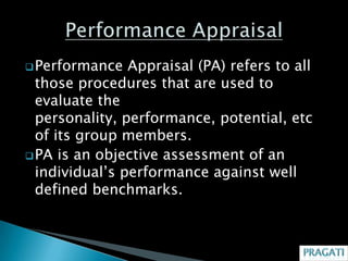  Performance   Appraisal (PA) refers to all
  those procedures that are used to
  evaluate the
  personality, performance, potential, etc
  of its group members.
 PA is an objective assessment of an
  individual’s performance against well
  defined benchmarks.
 