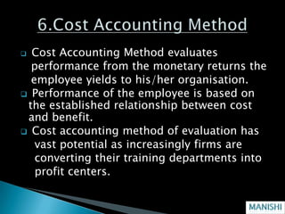  Cost Accounting Method evaluates
  performance from the monetary returns the
  employee yields to his/her organisation.
 Performance of the employee is based on
 the established relationship between cost
 and benefit.
 Cost accounting method of evaluation has
   vast potential as increasingly firms are
   converting their training departments into
   profit centers.
 