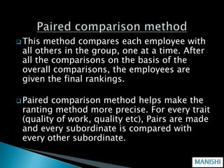  This method compares each employee with
 all others in the group, one at a time. After
 all the comparisons on the basis of the
 overall comparisons, the employees are
 given the final rankings.

 Pairedcomparison method helps make the
 ranting method more precise. For every trait
 (quality of work, quality etc), Pairs are made
 and every subordinate is compared with
 every other subordinate.
 