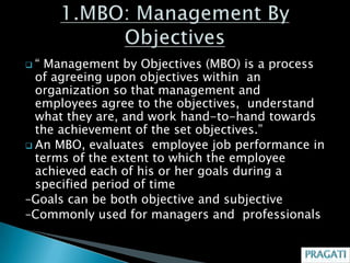 “  Management by Objectives (MBO) is a process
  of agreeing upon objectives within an
  organization so that management and
  employees agree to the objectives, understand
  what they are, and work hand-to-hand towards
  the achievement of the set objectives.”
 An MBO, evaluates employee job performance in
  terms of the extent to which the employee
  achieved each of his or her goals during a
  specified period of time
–Goals can be both objective and subjective
–Commonly used for managers and professionals
 