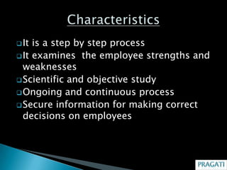  It is a step by step process
 It examines the employee strengths and
  weaknesses
 Scientific and objective study
 Ongoing and continuous process
 Secure information for making correct
  decisions on employees
 