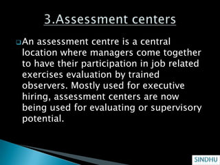  An assessment centre is a central
 location where managers come together
 to have their participation in job related
 exercises evaluation by trained
 observers. Mostly used for executive
 hiring, assessment centers are now
 being used for evaluating or supervisory
 potential.
 