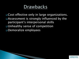 Cost effective only in large organizations.
 Assessment is strongly influenced by the
  participant’s interpersonal skills
 Unhealthy sense of competition
 Demoralize employees
 