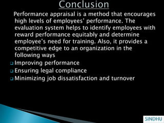 Performance appraisal is a method that encourages
  high levels of employees’ performance. The
  evaluation system helps to identify employees with
  reward performance equitably and determine
  employee’s need for training. Also, it provides a
  competitive edge to an organization in the
  following ways
 Improving performance
 Ensuring legal compliance
 Minimizing job dissatisfaction and turnover
 