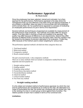 Performance Appraisal
                                   By Shazia kazmi

Once the employees has been selected, trained and motivated, he is then
apprised for his performance. Performance appraisal is the step where the
management finds out how effective it has been hiring and placing employees. If
any problem is identified, steps are taken to communicate with the employees
and to remedy them. So “so a performance appraisal is a process of evaluating
an employees performance of a job in terms of its requirement “

Several methods and techniques of appraisal are available for measurement of
the performance of the employee. The methods and scales differ for obvious
reason. First they differ in sources of traits and qualities to be apprised. The
quality may differ because of difference in job requirements. Second they differ
because of different kinds of workers who are being rated .third the variation may
be caused by the degree of precision attempted in an evaluation. Finally they
differ because of the method used to obtain weighting for various traits.

The performance appraisal method is divided into three categories these are:

1. Trait-based method
2. Behavioral method
3. Comparative method
4. Result oriented method

The part concerned mostly is the comparative methods:
There are so many methods which are include in comparative method but the most
important and most popular are:

1. Straight ranking method
2. Grading method
3. Graphing rating method
4. Forced choice description method
5. Forced distribution methods
6. Check list method
7. Critical incident method
8. Free from easy method

   1. Straight ranking method:

It is the oldest and simplest method of performance appraisal, by which the man
and his performance are considered as an entity by the rater. No attempted is to
made to fractionalize the rate; the whole man compared with the whole man; that
is the ranking of a man in a work group is done against that of another. The
relative position of each man is tasted in terms of his numerical rank.

Limitation-
 