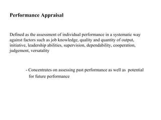 Performance Appraisal
Defined as the assessment of individual performance in a systematic way
against factors such as job knowledge, quality and quantity of output,
initiative, leadership abilities, supervision, dependability, cooperation,
judgement, versatality
- Concentrates on assessing past performance as well as potential
for future performance
 