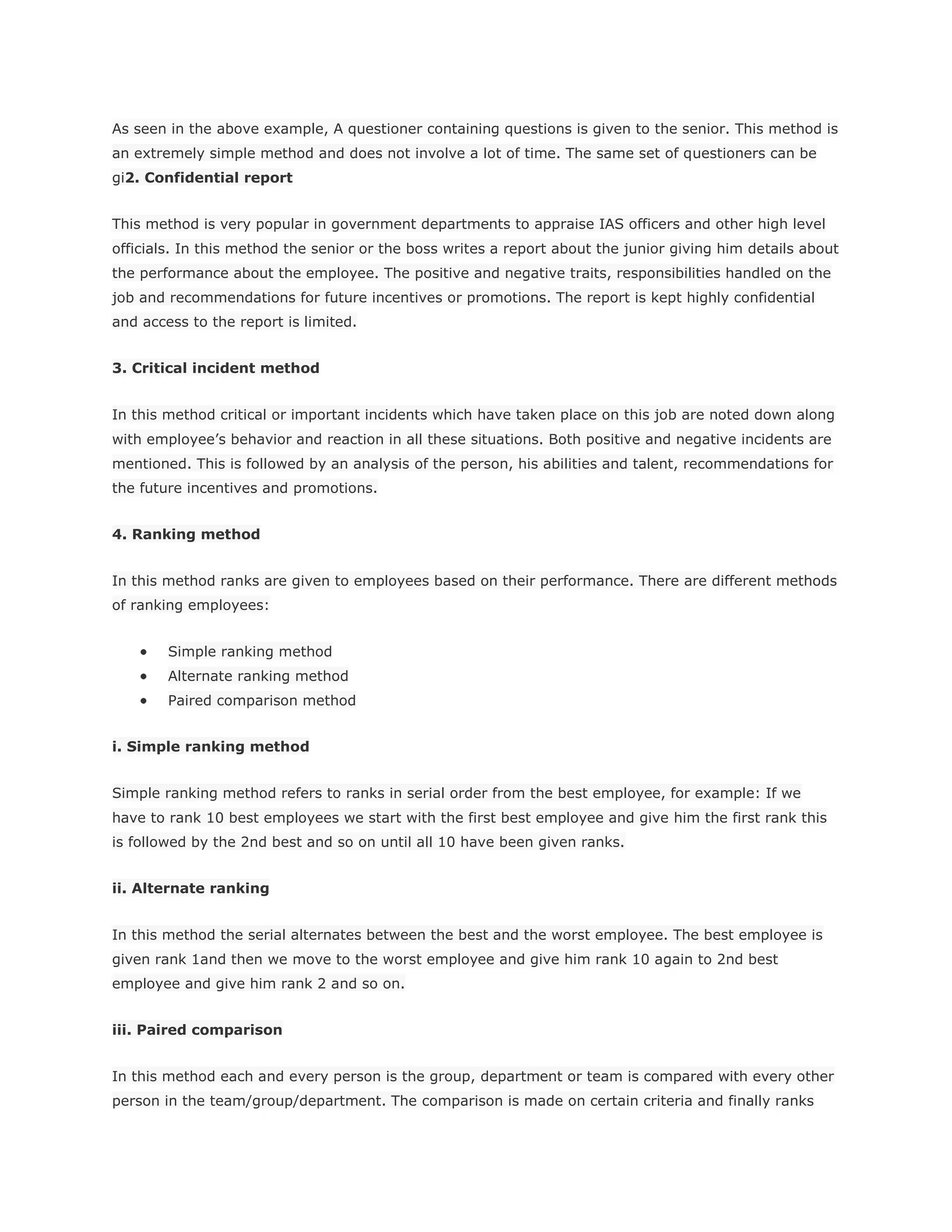As seen in the above example, A questioner containing questions is given to the senior. This method is
an extremely simple method and does not involve a lot of time. The same set of questioners can be
gi2. Confidential report
This method is very popular in government departments to appraise IAS officers and other high level
officials. In this method the senior or the boss writes a report about the junior giving him details about
the performance about the employee. The positive and negative traits, responsibilities handled on the
job and recommendations for future incentives or promotions. The report is kept highly confidential
and access to the report is limited.
3. Critical incident method
In this method critical or important incidents which have taken place on this job are noted down along
with employee’s behavior and reaction in all these situations. Both positive and negative incidents are
mentioned. This is followed by an analysis of the person, his abilities and talent, recommendations for
the future incentives and promotions.
4. Ranking method
In this method ranks are given to employees based on their performance. There are different methods
of ranking employees:
Simple ranking method
Alternate ranking method
Paired comparison method
i. Simple ranking method
Simple ranking method refers to ranks in serial order from the best employee, for example: If we
have to rank 10 best employees we start with the first best employee and give him the first rank this
is followed by the 2nd best and so on until all 10 have been given ranks.
ii. Alternate ranking
In this method the serial alternates between the best and the worst employee. The best employee is
given rank 1and then we move to the worst employee and give him rank 10 again to 2nd best
employee and give him rank 2 and so on.
iii. Paired comparison
In this method each and every person is the group, department or team is compared with every other
person in the team/group/department. The comparison is made on certain criteria and finally ranks
 