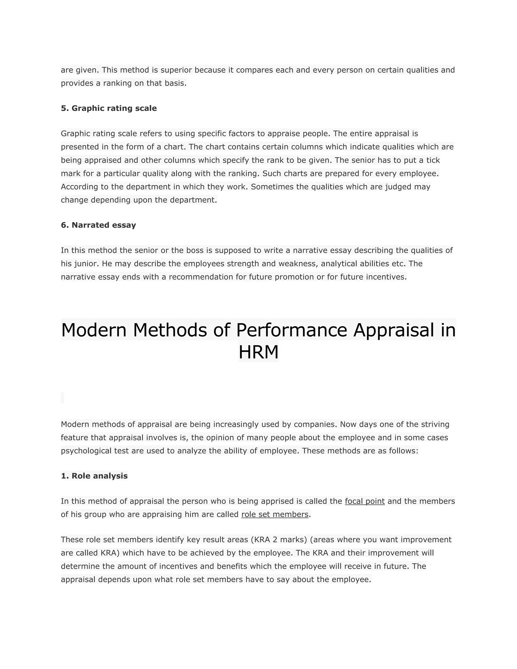 are given. This method is superior because it compares each and every person on certain qualities and
provides a ranking on that basis.
5. Graphic rating scale
Graphic rating scale refers to using specific factors to appraise people. The entire appraisal is
presented in the form of a chart. The chart contains certain columns which indicate qualities which are
being appraised and other columns which specify the rank to be given. The senior has to put a tick
mark for a particular quality along with the ranking. Such charts are prepared for every employee.
According to the department in which they work. Sometimes the qualities which are judged may
change depending upon the department.
6. Narrated essay
In this method the senior or the boss is supposed to write a narrative essay describing the qualities of
his junior. He may describe the employees strength and weakness, analytical abilities etc. The
narrative essay ends with a recommendation for future promotion or for future incentives.
Modern Methods of Performance Appraisal in
HRM
Modern methods of appraisal are being increasingly used by companies. Now days one of the striving
feature that appraisal involves is, the opinion of many people about the employee and in some cases
psychological test are used to analyze the ability of employee. These methods are as follows:
1. Role analysis
In this method of appraisal the person who is being apprised is called the focal point and the members
of his group who are appraising him are called role set members.
These role set members identify key result areas (KRA 2 marks) (areas where you want improvement
are called KRA) which have to be achieved by the employee. The KRA and their improvement will
determine the amount of incentives and benefits which the employee will receive in future. The
appraisal depends upon what role set members have to say about the employee.
 