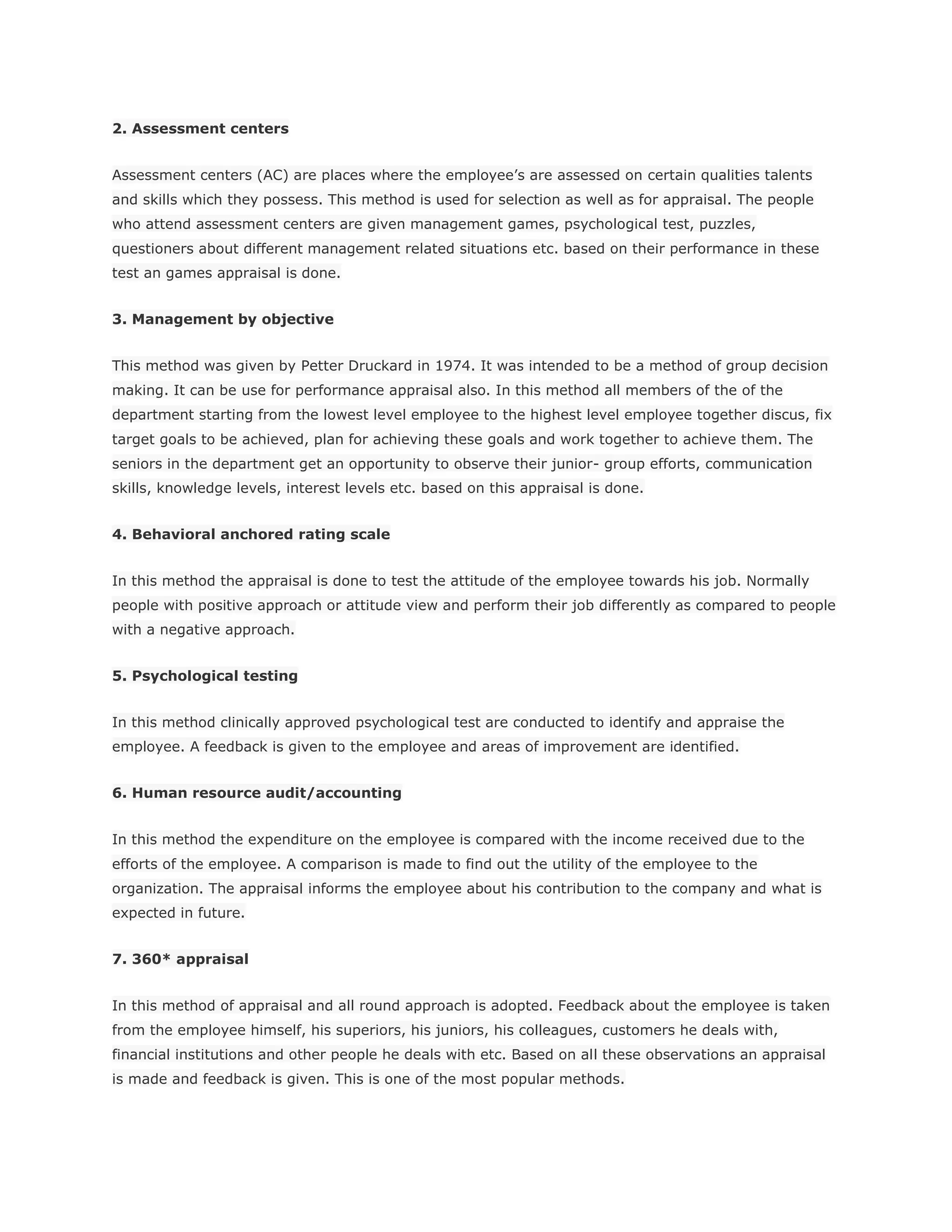 2. Assessment centers
Assessment centers (AC) are places where the employee’s are assessed on certain qualities talents
and skills which they possess. This method is used for selection as well as for appraisal. The people
who attend assessment centers are given management games, psychological test, puzzles,
questioners about different management related situations etc. based on their performance in these
test an games appraisal is done.
3. Management by objective
This method was given by Petter Druckard in 1974. It was intended to be a method of group decision
making. It can be use for performance appraisal also. In this method all members of the of the
department starting from the lowest level employee to the highest level employee together discus, fix
target goals to be achieved, plan for achieving these goals and work together to achieve them. The
seniors in the department get an opportunity to observe their junior- group efforts, communication
skills, knowledge levels, interest levels etc. based on this appraisal is done.
4. Behavioral anchored rating scale
In this method the appraisal is done to test the attitude of the employee towards his job. Normally
people with positive approach or attitude view and perform their job differently as compared to people
with a negative approach.
5. Psychological testing
In this method clinically approved psychological test are conducted to identify and appraise the
employee. A feedback is given to the employee and areas of improvement are identified.
6. Human resource audit/accounting
In this method the expenditure on the employee is compared with the income received due to the
efforts of the employee. A comparison is made to find out the utility of the employee to the
organization. The appraisal informs the employee about his contribution to the company and what is
expected in future.
7. 360* appraisal
In this method of appraisal and all round approach is adopted. Feedback about the employee is taken
from the employee himself, his superiors, his juniors, his colleagues, customers he deals with,
financial institutions and other people he deals with etc. Based on all these observations an appraisal
is made and feedback is given. This is one of the most popular methods.
 