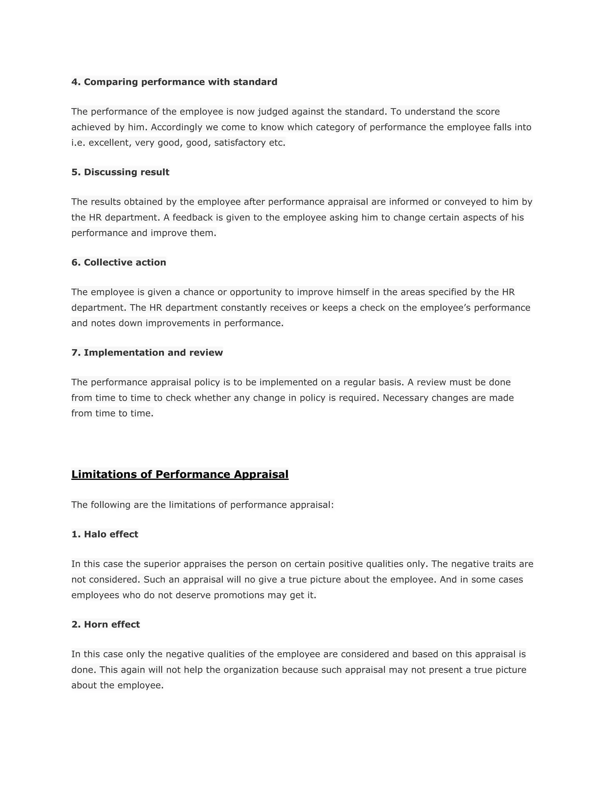 4. Comparing performance with standard
The performance of the employee is now judged against the standard. To understand the score
achieved by him. Accordingly we come to know which category of performance the employee falls into
i.e. excellent, very good, good, satisfactory etc.
5. Discussing result
The results obtained by the employee after performance appraisal are informed or conveyed to him by
the HR department. A feedback is given to the employee asking him to change certain aspects of his
performance and improve them.
6. Collective action
The employee is given a chance or opportunity to improve himself in the areas specified by the HR
department. The HR department constantly receives or keeps a check on the employee’s performance
and notes down improvements in performance.
7. Implementation and review
The performance appraisal policy is to be implemented on a regular basis. A review must be done
from time to time to check whether any change in policy is required. Necessary changes are made
from time to time.
Limitations of Performance Appraisal
The following are the limitations of performance appraisal:
1. Halo effect
In this case the superior appraises the person on certain positive qualities only. The negative traits are
not considered. Such an appraisal will no give a true picture about the employee. And in some cases
employees who do not deserve promotions may get it.
2. Horn effect
In this case only the negative qualities of the employee are considered and based on this appraisal is
done. This again will not help the organization because such appraisal may not present a true picture
about the employee.
 