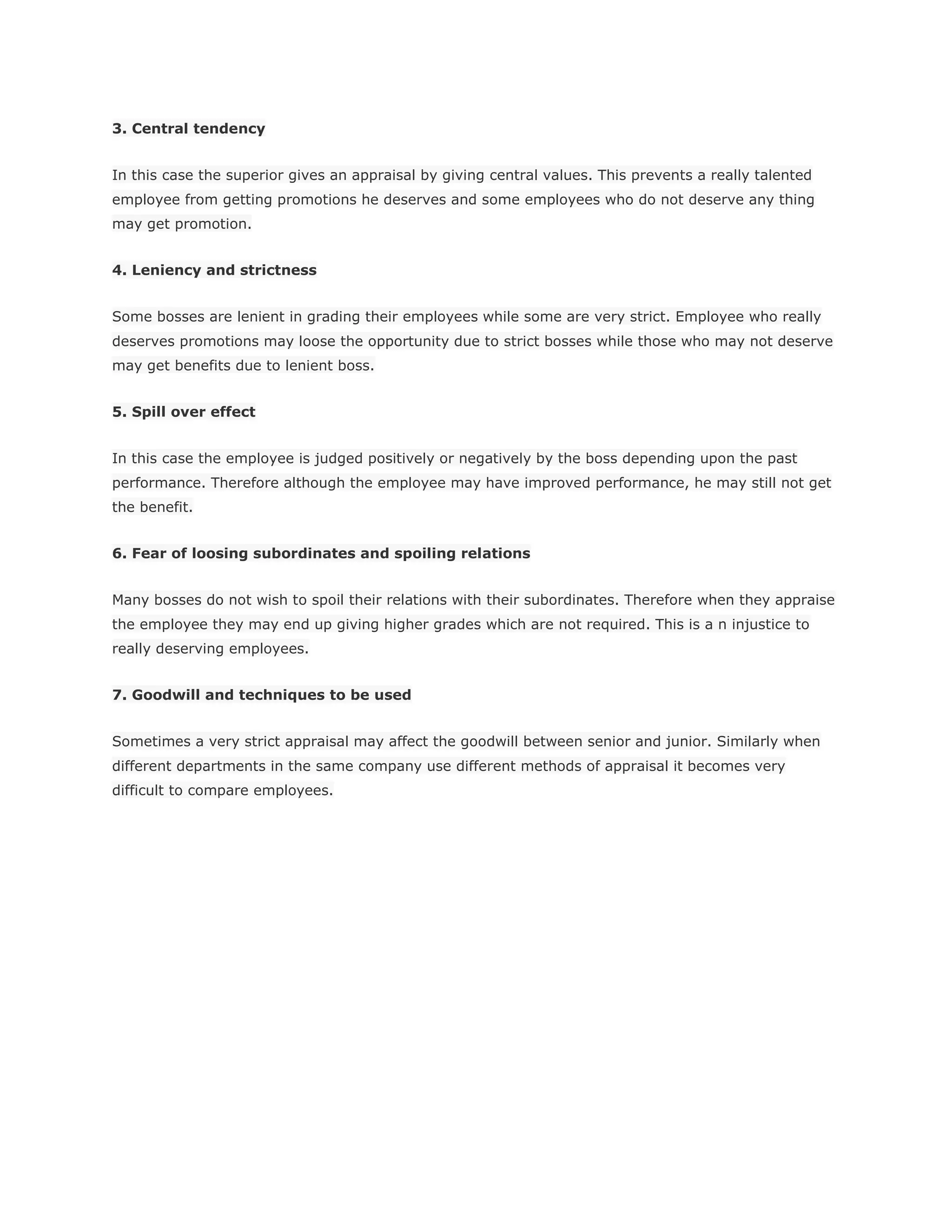 3. Central tendency
In this case the superior gives an appraisal by giving central values. This prevents a really talented
employee from getting promotions he deserves and some employees who do not deserve any thing
may get promotion.
4. Leniency and strictness
Some bosses are lenient in grading their employees while some are very strict. Employee who really
deserves promotions may loose the opportunity due to strict bosses while those who may not deserve
may get benefits due to lenient boss.
5. Spill over effect
In this case the employee is judged positively or negatively by the boss depending upon the past
performance. Therefore although the employee may have improved performance, he may still not get
the benefit.
6. Fear of loosing subordinates and spoiling relations
Many bosses do not wish to spoil their relations with their subordinates. Therefore when they appraise
the employee they may end up giving higher grades which are not required. This is a n injustice to
really deserving employees.
7. Goodwill and techniques to be used
Sometimes a very strict appraisal may affect the goodwill between senior and junior. Similarly when
different departments in the same company use different methods of appraisal it becomes very
difficult to compare employees.
 