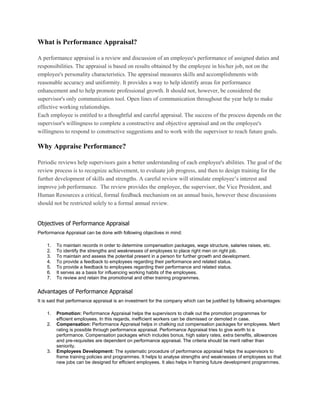What is Performance Appraisal?
A performance appraisal is a review and discussion of an employee's performance of assigned duties and
responsibilities. The appraisal is based on results obtained by the employee in his/her job, not on the
employee's personality characteristics. The appraisal measures skills and accomplishments with
reasonable accuracy and uniformity. It provides a way to help identify areas for performance
enhancement and to help promote professional growth. It should not, however, be considered the
supervisor's only communication tool. Open lines of communication throughout the year help to make
effective working relationships.
Each employee is entitled to a thoughtful and careful appraisal. The success of the process depends on the
supervisor's willingness to complete a constructive and objective appraisal and on the employee's
willingness to respond to constructive suggestions and to work with the supervisor to reach future goals.
Why Appraise Performance?
Periodic reviews help supervisors gain a better understanding of each employee's abilities. The goal of the
review process is to recognize achievement, to evaluate job progress, and then to design training for the
further development of skills and strengths. A careful review will stimulate employee’s interest and
improve job performance. The review provides the employee, the supervisor, the Vice President, and
Human Resources a critical, formal feedback mechanism on an annual basis, however these discussions
should not be restricted solely to a formal annual review.
Objectives of Performance Appraisal
Performance Appraisal can be done with following objectives in mind:
1. To maintain records in order to determine compensation packages, wage structure, salaries raises, etc.
2. To identify the strengths and weaknesses of employees to place right men on right job.
3. To maintain and assess the potential present in a person for further growth and development.
4. To provide a feedback to employees regarding their performance and related status.
5. To provide a feedback to employees regarding their performance and related status.
6. It serves as a basis for influencing working habits of the employees.
7. To review and retain the promotional and other training programmes.
Advantages of Performance Appraisal
It is said that performance appraisal is an investment for the company which can be justified by following advantages:
1. Promotion: Performance Appraisal helps the supervisors to chalk out the promotion programmes for
efficient employees. In this regards, inefficient workers can be dismissed or demoted in case.
2. Compensation: Performance Appraisal helps in chalking out compensation packages for employees. Merit
rating is possible through performance appraisal. Performance Appraisal tries to give worth to a
performance. Compensation packages which includes bonus, high salary rates, extra benefits, allowances
and pre-requisites are dependent on performance appraisal. The criteria should be merit rather than
seniority.
3. Employees Development: The systematic procedure of performance appraisal helps the supervisors to
frame training policies and programmes. It helps to analyse strengths and weaknesses of employees so that
new jobs can be designed for efficient employees. It also helps in framing future development programmes.
 